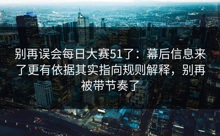 别再误会每日大赛51了：幕后信息来了更有依据其实指向规则解释，别再被带节奏了