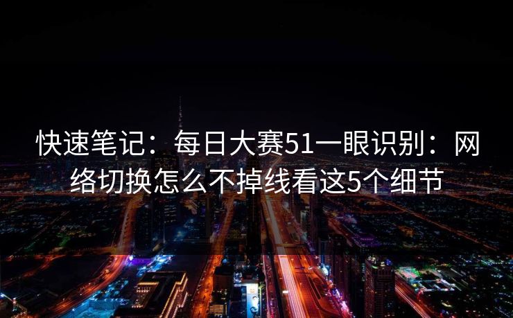 快速笔记:每日大赛51一眼识别:网络切换怎么不掉线看这5个细节 快速笔记:每日大赛51一眼识别:网络切换怎么不掉线看这5个细节