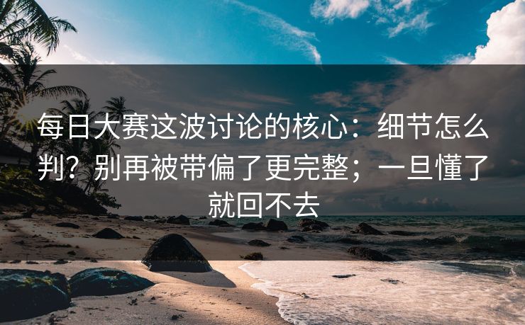 每日大赛这波讨论的核心:细节怎么判?别再被带偏了更完整;一旦懂了就回不去 每日大赛这波讨论的核心:细节怎么判?别再被带偏了更完整;一旦懂了就回不去