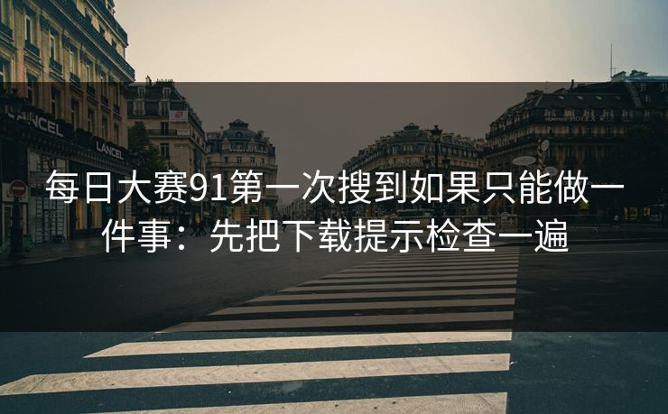 每日大赛91第一次搜到如果只能做一件事：先把下载提示检查一遍