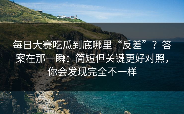 每日大赛吃瓜到底哪里“反差”？答案在那一瞬：简短但关键更好对照，你会发现完全不一样
