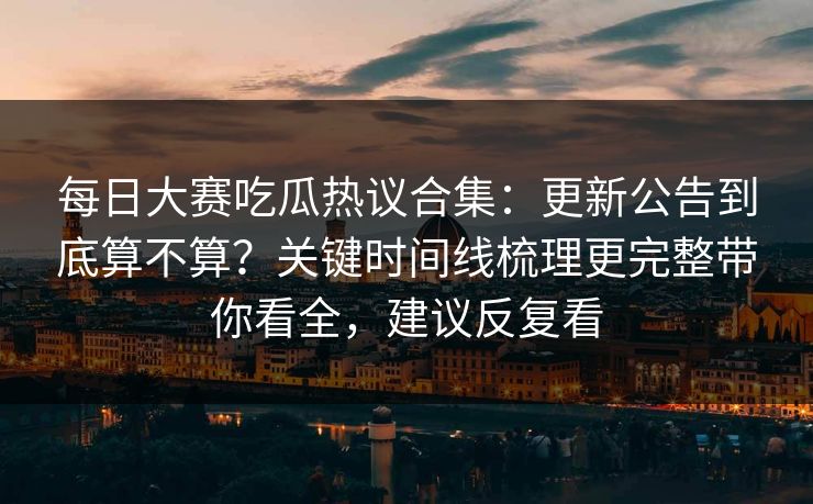 每日大赛吃瓜热议合集：更新公告到底算不算？关键时间线梳理更完整带你看全，建议反复看