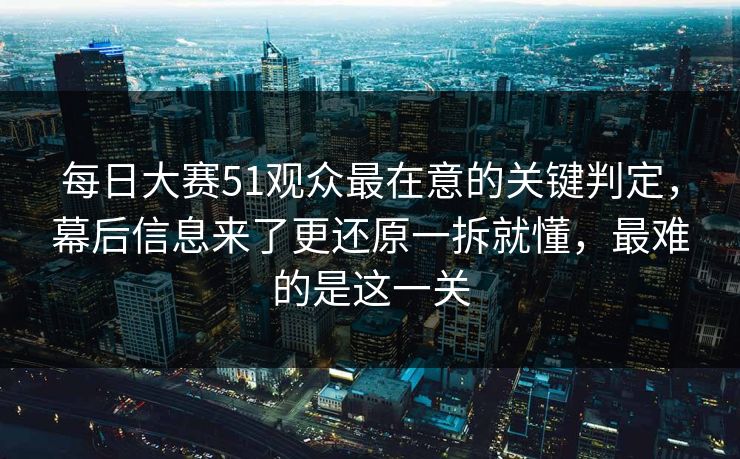 每日大赛51观众最在意的关键判定，幕后信息来了更还原一拆就懂，最难的是这一关