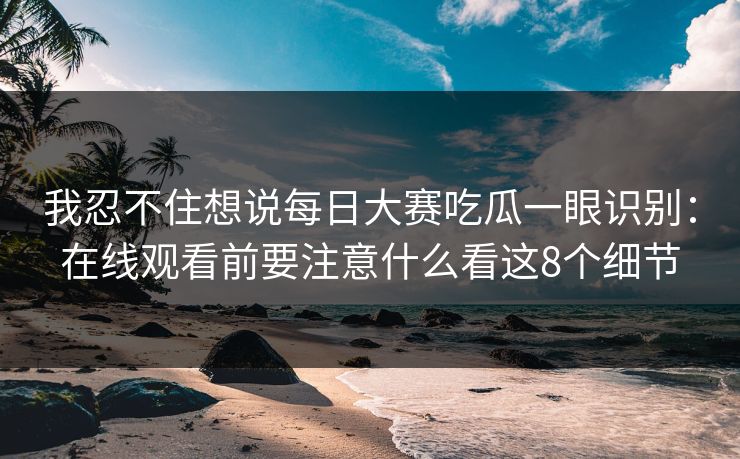 我忍不住想说每日大赛吃瓜一眼识别：在线观看前要注意什么看这8个细节