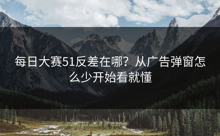 每日大赛51反差在哪？从广告弹窗怎么少开始看就懂