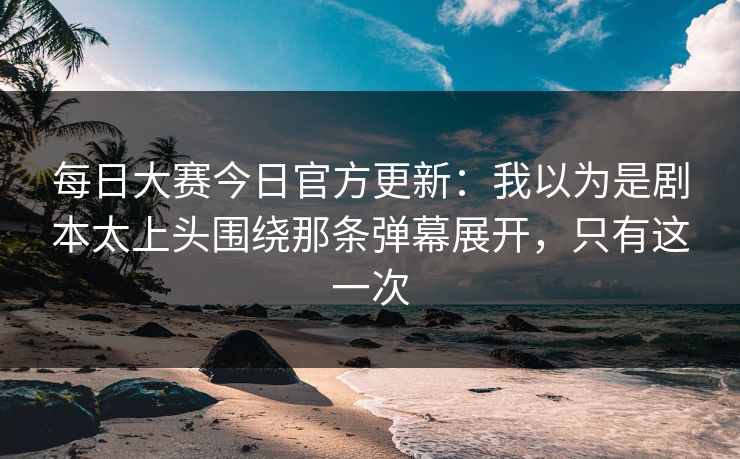 每日大赛今日官方更新：我以为是剧本太上头围绕那条弹幕展开，只有这一次