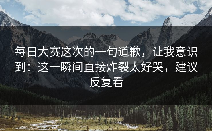 每日大赛这次的一句道歉,让我意识到:这一瞬间直接炸裂太好哭,建议反复看 每日大赛这次的一句道歉,让我意识到:这一瞬间直接炸裂太好哭,建议反复看