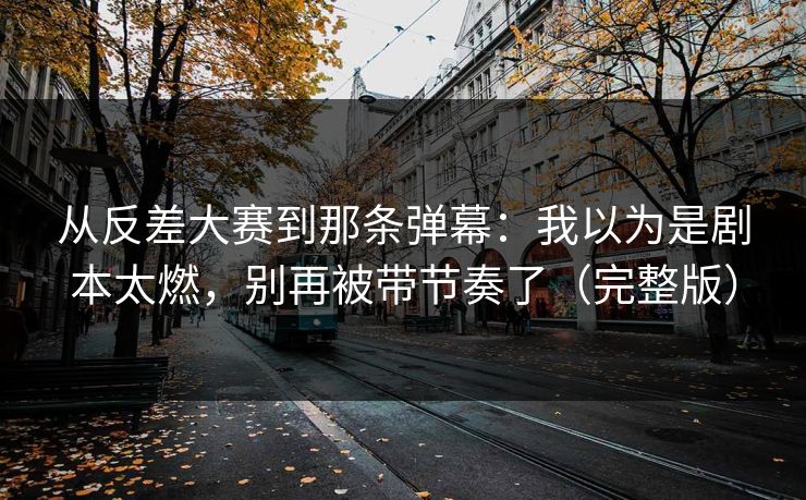 从反差大赛到那条弹幕：我以为是剧本太燃，别再被带节奏了（完整版）