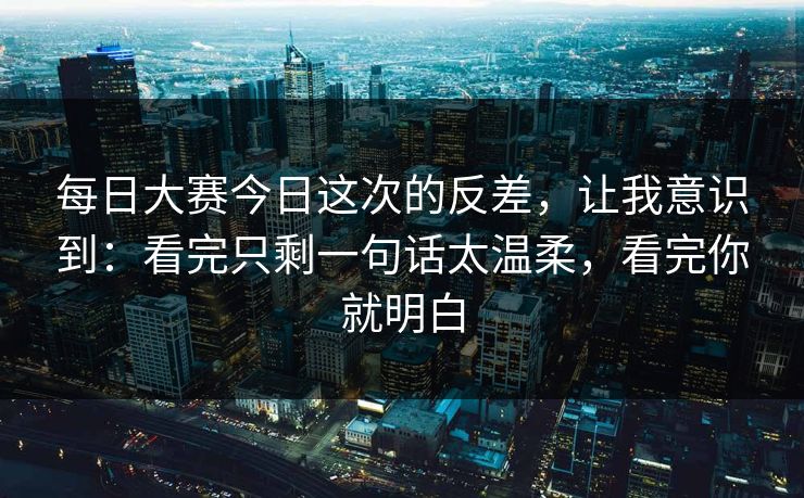 每日大赛今日这次的反差，让我意识到：看完只剩一句话太温柔，看完你就明白