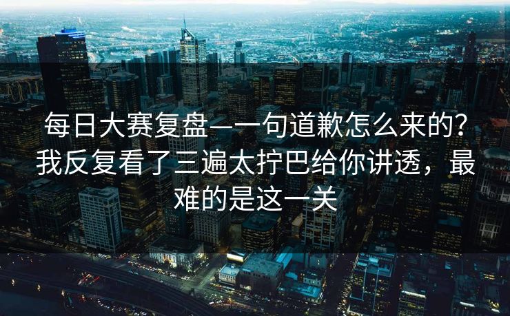每日大赛复盘—一句道歉怎么来的?我反复看了三遍太拧巴给你讲透,最难的是这一关 每日大赛复盘—一句道歉怎么来的?我反复看了三遍太拧巴给你讲透,最难的是这一关