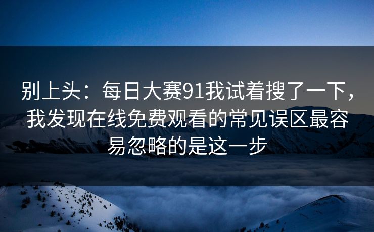 别上头：每日大赛91我试着搜了一下，我发现在线免费观看的常见误区最容易忽略的是这一步