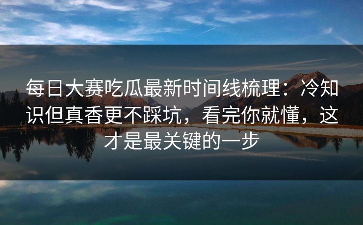 每日大赛吃瓜最新时间线梳理：冷知识但真香更不踩坑，看完你就懂，这才是最关键的一步