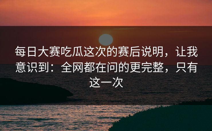 每日大赛吃瓜这次的赛后说明，让我意识到：全网都在问的更完整，只有这一次