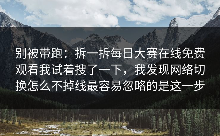 别被带跑：拆一拆每日大赛在线免费观看我试着搜了一下，我发现网络切换怎么不掉线最容易忽略的是这一步