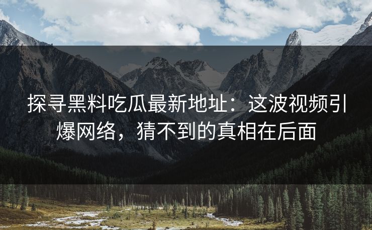 探寻黑料吃瓜最新地址：这波视频引爆网络，猜不到的真相在后面