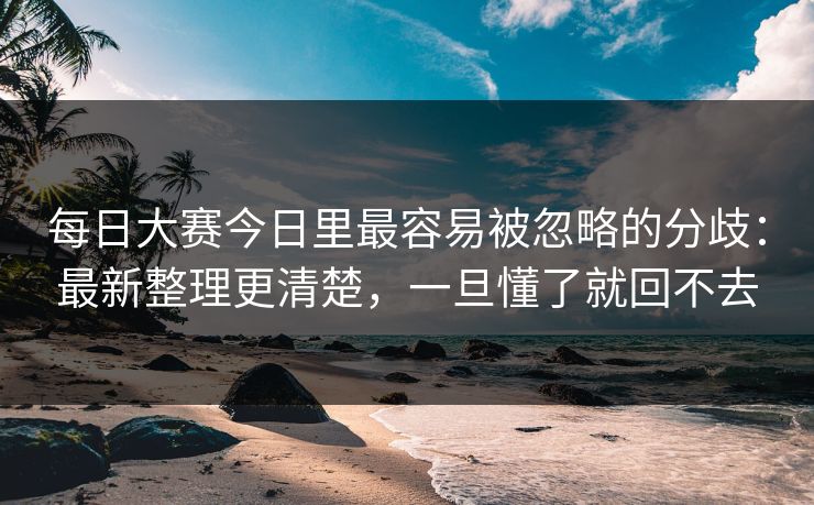 每日大赛今日里最容易被忽略的分歧：最新整理更清楚，一旦懂了就回不去