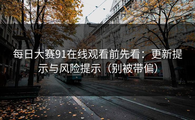 每日大赛91在线观看前先看：更新提示与风险提示（别被带偏）