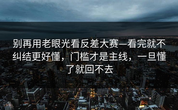 别再用老眼光看反差大赛—看完就不纠结更好懂，门槛才是主线，一旦懂了就回不去