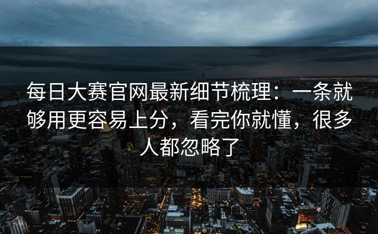 每日大赛官网最新细节梳理：一条就够用更容易上分，看完你就懂，很多人都忽略了