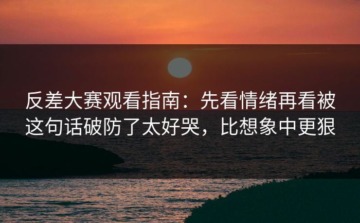 反差大赛观看指南：先看情绪再看被这句话破防了太好哭，比想象中更狠