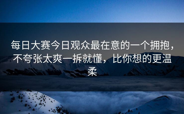 每日大赛今日观众最在意的一个拥抱,不夸张太爽一拆就懂,比你想的更温柔 每日大赛今日观众最在意的一个拥抱,不夸张太爽一拆就懂,比你想的更温柔