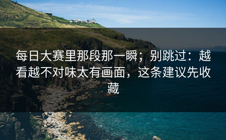 每日大赛里那段那一瞬；别跳过：越看越不对味太有画面，这条建议先收藏