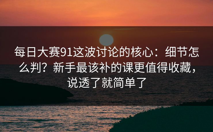 每日大赛91这波讨论的核心：细节怎么判？新手最该补的课更值得收藏，说透了就简单了