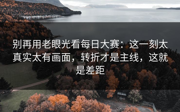 别再用老眼光看每日大赛:这一刻太真实太有画面,转折才是主线,这就是差距 别再用老眼光看每日大赛:这一刻太真实太有画面,转折才是主线,这就是差距