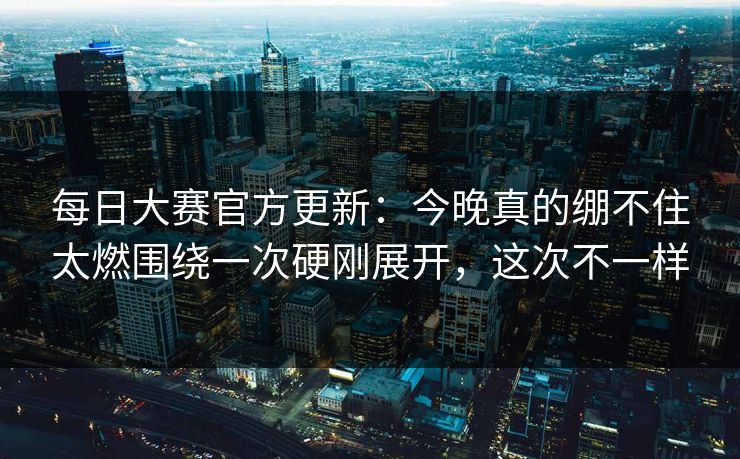 每日大赛官方更新：今晚真的绷不住太燃围绕一次硬刚展开，这次不一样