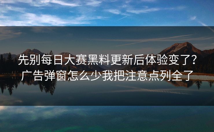 先别每日大赛黑料更新后体验变了？广告弹窗怎么少我把注意点列全了