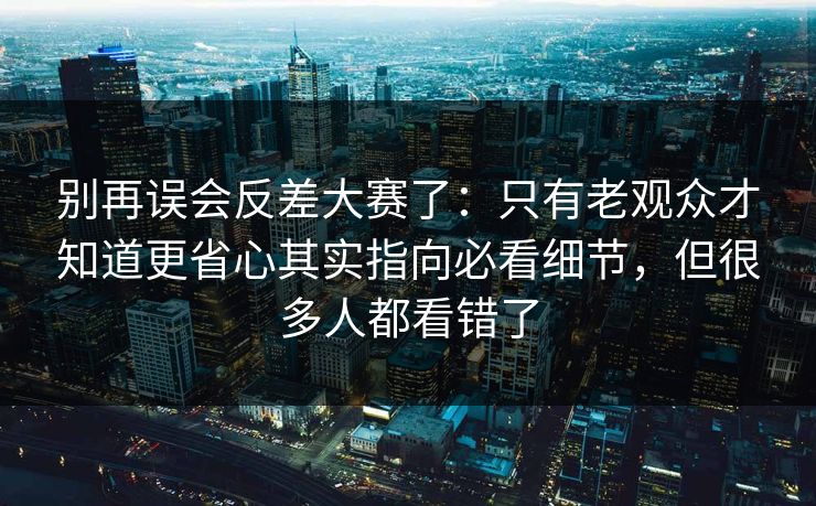 别再误会反差大赛了：只有老观众才知道更省心其实指向必看细节，但很多人都看错了