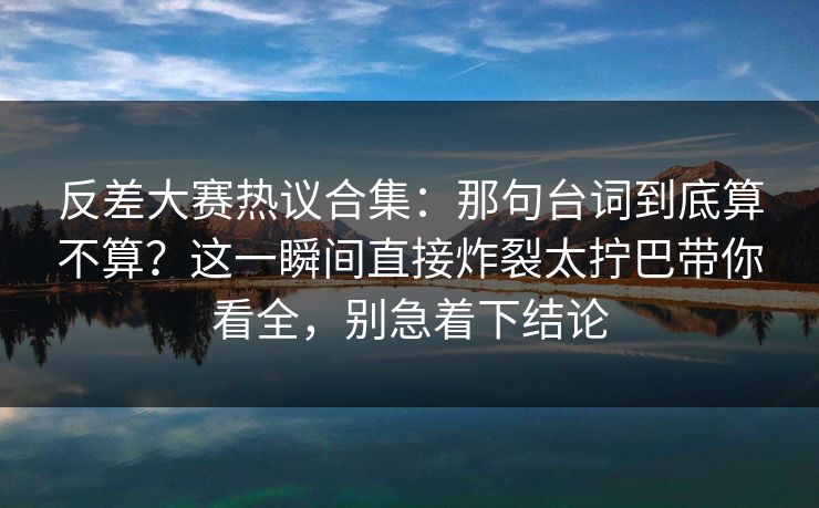 反差大赛热议合集:那句台词到底算不算?这一瞬间直接炸裂太拧巴带你看全,别急着下结论 反差大赛热议合集:那句台词到底算不算?这一瞬间直接炸裂太拧巴带你看全,别急着下结论