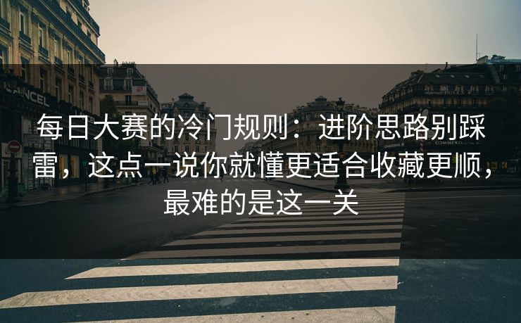 每日大赛的冷门规则：进阶思路别踩雷，这点一说你就懂更适合收藏更顺，最难的是这一关