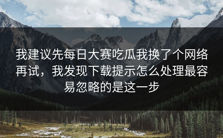 我建议先每日大赛吃瓜我换了个网络再试，我发现下载提示怎么处理最容易忽略的是这一步