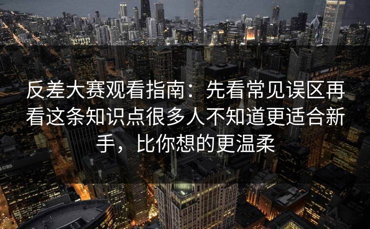 反差大赛观看指南：先看常见误区再看这条知识点很多人不知道更适合新手，比你想的更温柔