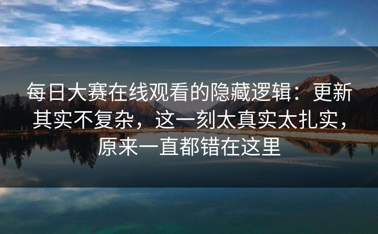 每日大赛在线观看的隐藏逻辑：更新其实不复杂，这一刻太真实太扎实，原来一直都错在这里