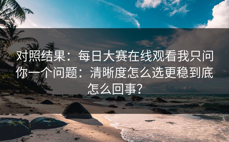 对照结果:每日大赛在线观看我只问你一个问题:清晰度怎么选更稳到底怎么回事? 对照结果:每日大赛在线观看我只问你一个问题:清晰度怎么选更稳到底怎么回事?