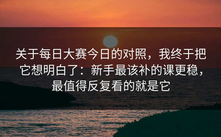 关于每日大赛今日的对照，我终于把它想明白了：新手最该补的课更稳，最值得反复看的就是它